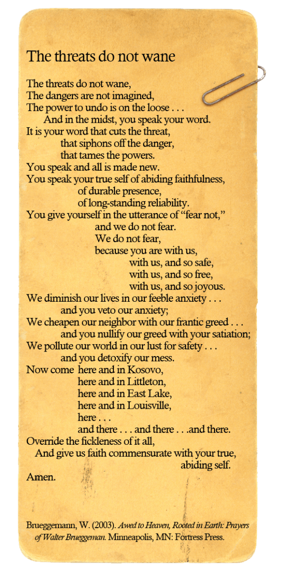 The threats do not wane, The dangers are not imagined, The power to undo is on the loose . . . 		And in the midst, you speak your word. It is your word that cuts the threat, 				that siphons off the danger, 				that tames the powers. You speak and all is made new. You speak your true self of abiding faithfulness, 						of durable presence, 						of long-standing reliability. You give yourself in the utterance of “fear not,” 								and we do not fear. 								We do not fear, 								because you are with us,  												with us, and so safe, 												with us, and so free, 												with us, and so joyous. We diminish our lives in our feeble anxiety . . . 				and you veto our anxiety; We cheapen our neighbor with our frantic greed . . . 				and you nullify our greed with your satiation; We pollute our world in our lust for safety . . . 				and you detoxify our mess. Now come  here and in Kosovo, 						here and in Littleton, 						here and in East Lake, 						here and in Louisville, 						here . . .  						and there . . . and there . . .and there. Override the fickleness of it all, 	And give us faith commensurate with your true, 																					abiding self.  Amen.